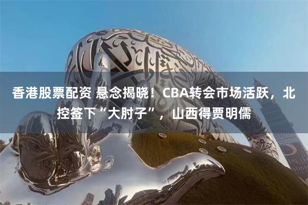 香港股票配资 悬念揭晓！CBA转会市场活跃，北控签下“大肘子”，山西得贾明儒