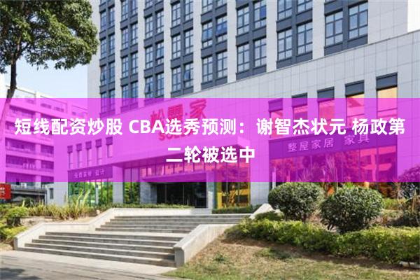 短线配资炒股 CBA选秀预测：谢智杰状元 杨政第二轮被选中