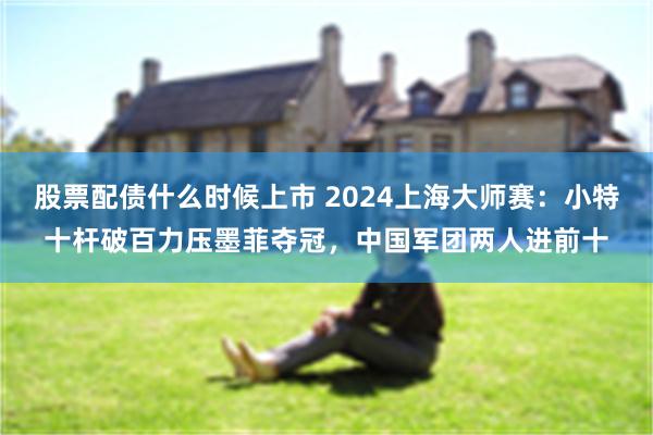 股票配债什么时候上市 2024上海大师赛：小特十杆破百力压墨菲夺冠，中国军团两人进前十