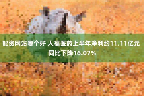 配资网站哪个好 人福医药上半年净利约11.11亿元 同比下降16.07%