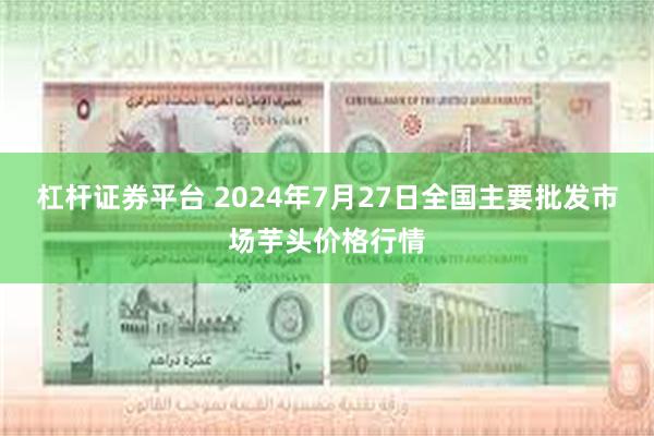 杠杆证券平台 2024年7月27日全国主要批发市场芋头价格行情