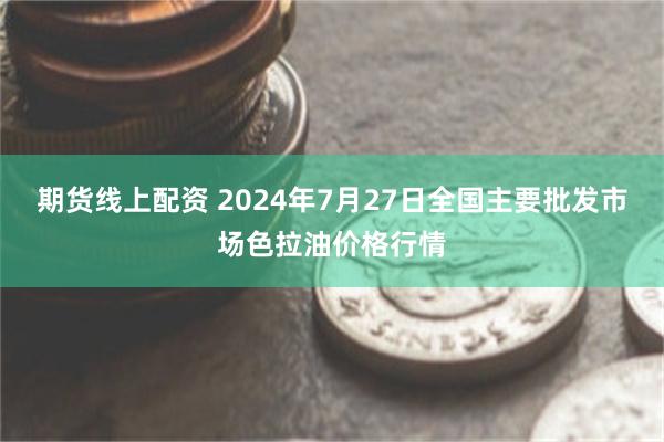 期货线上配资 2024年7月27日全国主要批发市场色拉油价格行情