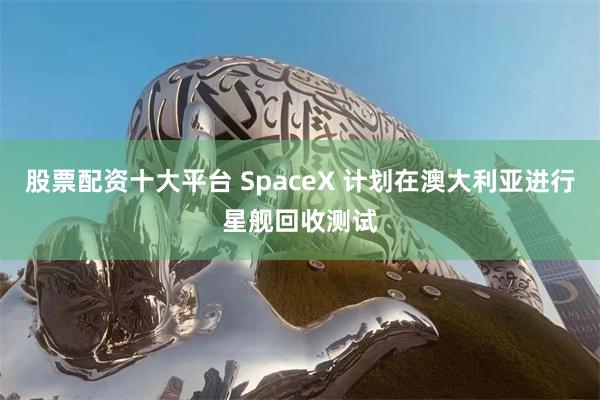 股票配资十大平台 SpaceX 计划在澳大利亚进行星舰回收测试