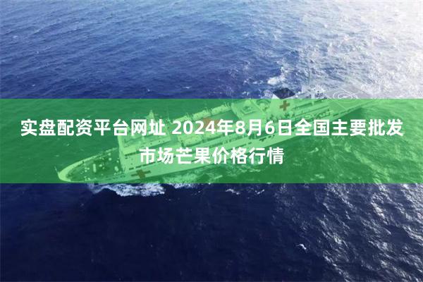 实盘配资平台网址 2024年8月6日全国主要批发市场芒果价格行情