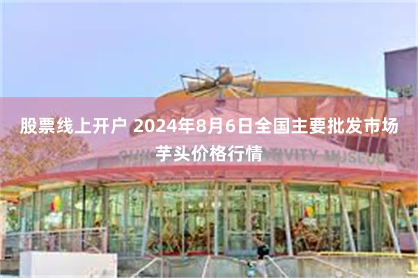 股票线上开户 2024年8月6日全国主要批发市场芋头价格行情