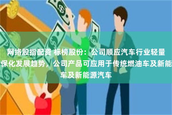 网络股指配资 标榜股份：公司顺应汽车行业轻量化、环保化发展趋势，公司产品可应用于传统燃油车及新能源汽车