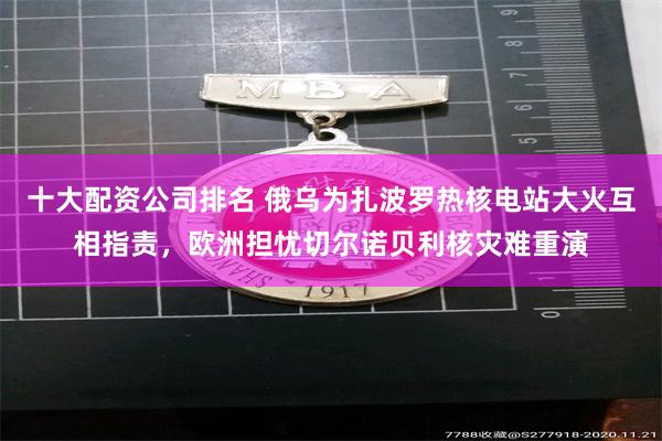 十大配资公司排名 俄乌为扎波罗热核电站大火互相指责，欧洲担忧切尔诺贝利核灾难重演