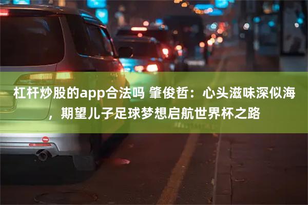 杠杆炒股的app合法吗 肇俊哲：心头滋味深似海，期望儿子足球梦想启航世界杯之路