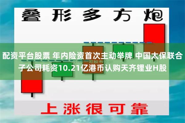 配资平台股票 年内险资首次主动举牌 中国太保联合子公司耗资10.21亿港币认购天齐锂业H股