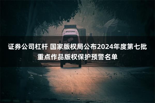 证券公司杠杆 国家版权局公布2024年度第七批重点作品版权保护预警名单