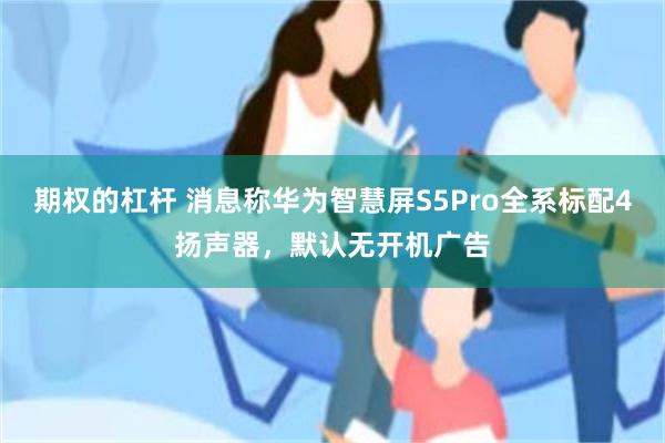 期权的杠杆 消息称华为智慧屏S5Pro全系标配4扬声器，默认无开机广告