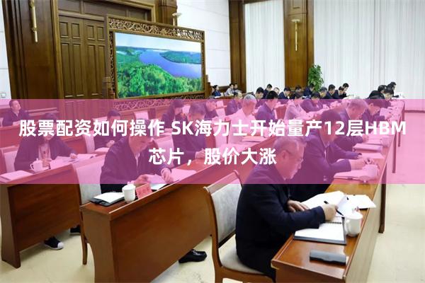 股票配资如何操作 SK海力士开始量产12层HBM芯片，股价大涨