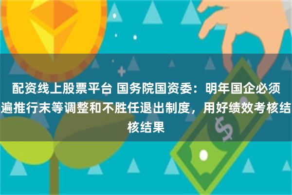 配资线上股票平台 国务院国资委：明年国企必须普遍推行末等调整和不胜任退出制度，用好绩效考核结果