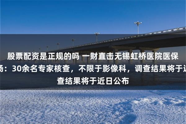 股票配资是正规的吗 一财直击无锡虹桥医院医保飞检现场：30余名专家核查，不限于影像科，调查结果将于近日公布