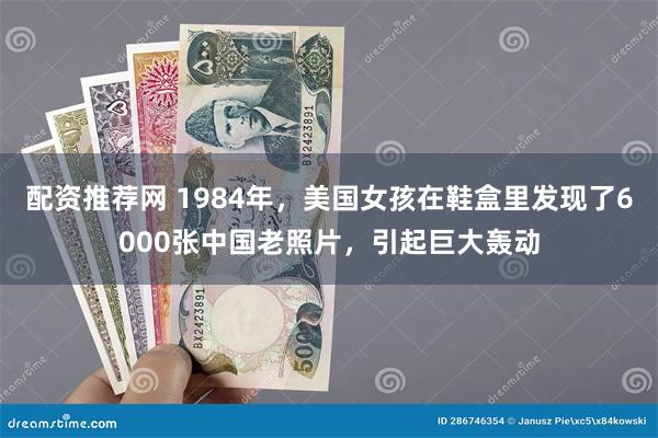 配资推荐网 1984年，美国女孩在鞋盒里发现了6000张中国老照片，引起巨大轰动