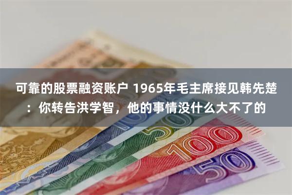 可靠的股票融资账户 1965年毛主席接见韩先楚：你转告洪学智，他的事情没什么大不了的