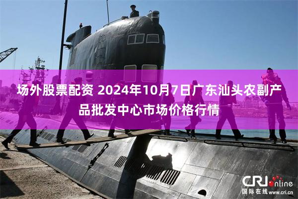 场外股票配资 2024年10月7日广东汕头农副产品批发中心市场价格行情