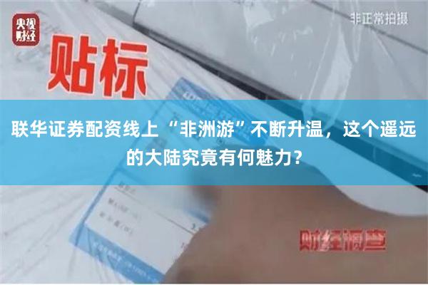 联华证券配资线上 “非洲游”不断升温，这个遥远的大陆究竟有何魅力？