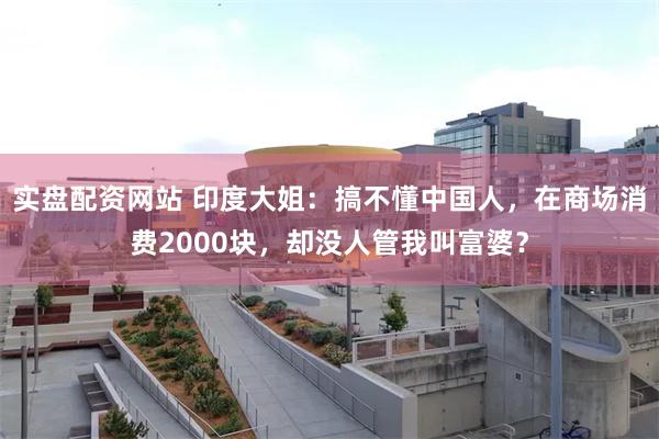 实盘配资网站 印度大姐：搞不懂中国人，在商场消费2000块，却没人管我叫富婆？