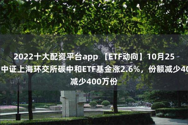 2022十大配资平台app 【ETF动向】10月25日广发中证上海环交所碳中和ETF基金涨2.6%，份额减少400万份