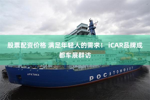 股票配资价格 满足年轻人的需求！ iCAR品牌成都车展群访