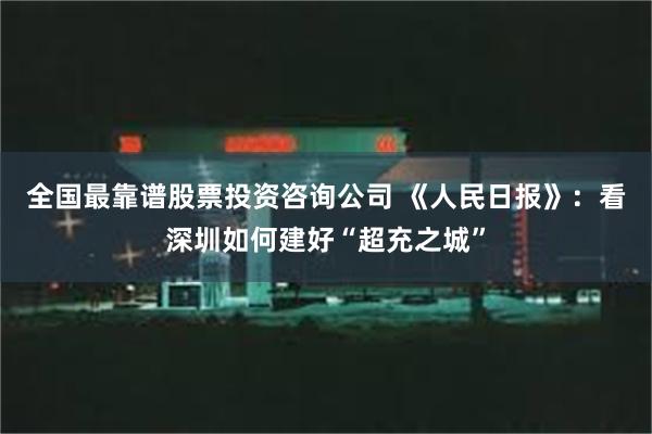 全国最靠谱股票投资咨询公司 《人民日报》：看深圳如何建好“超充之城”