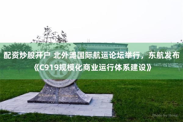 配资炒股开户 北外滩国际航运论坛举行，东航发布《C919规模化商业运行体系建设》