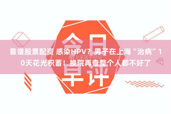 靠谱股票配资 感染HPV？男子在上海“治病”10天花光积蓄！换院再查整个人都不好了