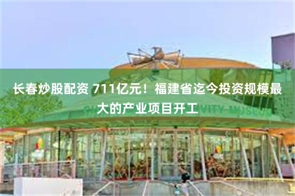 长春炒股配资 711亿元！福建省迄今投资规模最大的产业项目开工