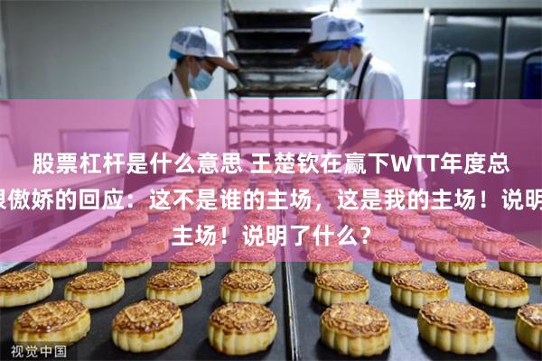 股票杠杆是什么意思 王楚钦在赢下WTT年度总决赛后很傲娇的回应：这不是谁的主场，这是我的主场！说明了什么？