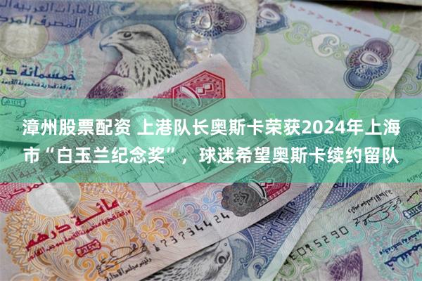 漳州股票配资 上港队长奥斯卡荣获2024年上海市“白玉兰纪念奖”，球迷希望奥斯卡续约留队