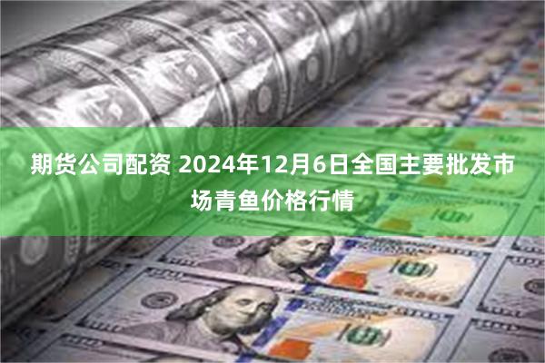 期货公司配资 2024年12月6日全国主要批发市场青鱼价格行情