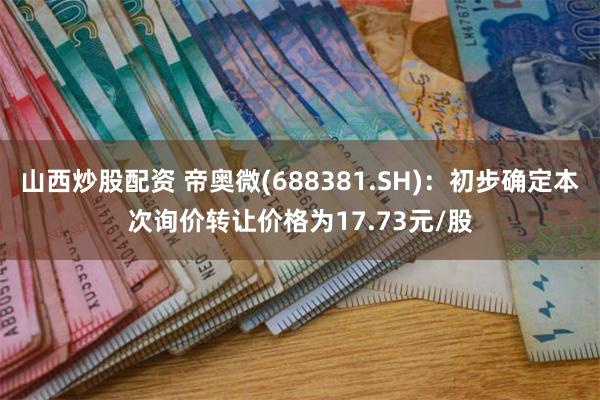 山西炒股配资 帝奥微(688381.SH)：初步确定本次询价转让价格为17.73元/股