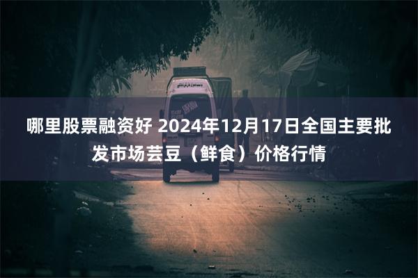 哪里股票融资好 2024年12月17日全国主要批发市场芸豆（鲜食）价格行情