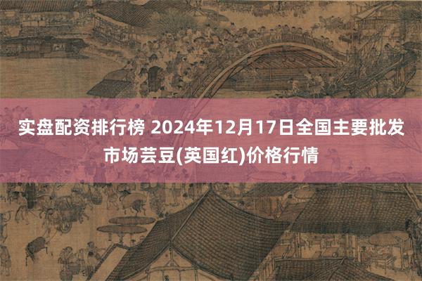 实盘配资排行榜 2024年12月17日全国主要批发市场芸豆(英国红)价格行情