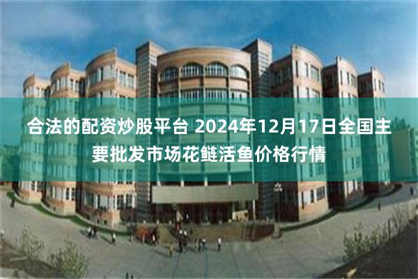 合法的配资炒股平台 2024年12月17日全国主要批发市场花鲢活鱼价格行情