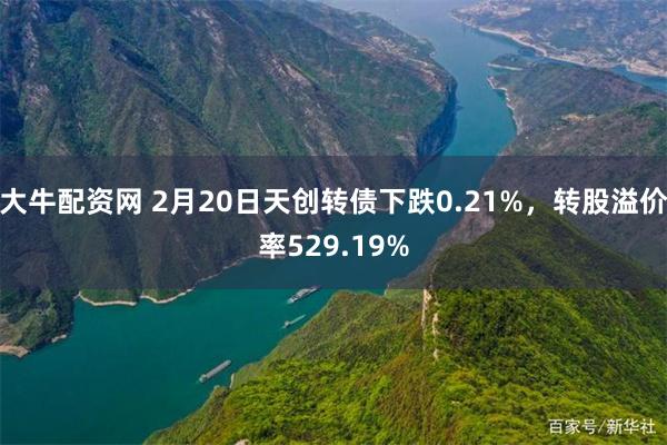 大牛配资网 2月20日天创转债下跌0.21%，转股溢价率529.19%