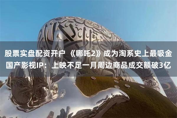 股票实盘配资开户 《哪吒2》成为淘系史上最吸金国产影视IP：上映不足一月周边商品成交额破3亿