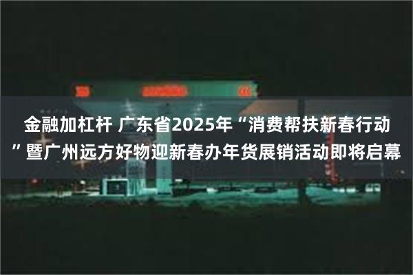 金融加杠杆 广东省2025年“消费帮扶新春行动”暨广州远方好物迎新春办年货展销活动即将启幕