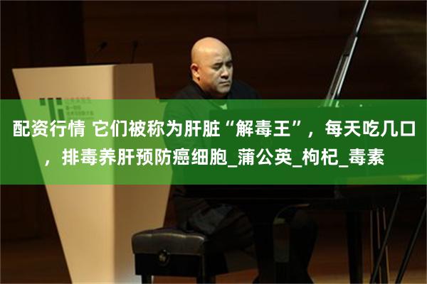 配资行情 它们被称为肝脏“解毒王”，每天吃几口，排毒养肝预防癌细胞_蒲公英_枸杞_毒素
