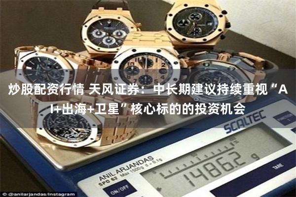 炒股配资行情 天风证券：中长期建议持续重视“AI+出海+卫星”核心标的的投资机会
