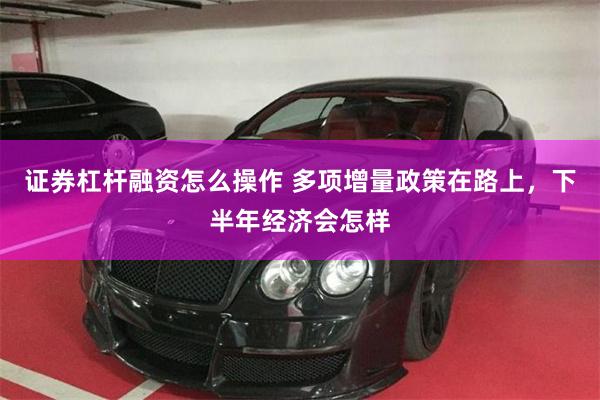 证券杠杆融资怎么操作 多项增量政策在路上，下半年经济会怎样